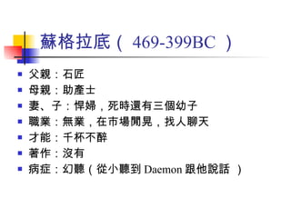 蘇格拉底（ 469-399BC ） 父親：石匠 母親：助產士 妻、子：悍婦，死時還有三個幼子 職業：無業，在市場閒晃，找人聊天 才能：千杯不醉 著作：沒有 病症：幻聽（從小聽到 Daemon 跟他說話 ） 