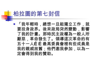 柏拉圖的第七封信 「我年輕時，總想一旦能獨立工作，就要投身政界。後來政局突然變動，影響了我的計畫。那時民主政權為一般人所厭惡，革命發生了。領導這次革命的有五十一人……最高委員會裡有些成員是我的親戚故舊；他們邀我參加，以為一定會得到我的贊助。 