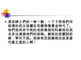 這些紳士們的一舉一動，一下子把他們所毀壞的民主政權反而變得像黃金時代了。他們居然命令我的老師兼朋友—蘇格拉底去非法逮捕他們的政敵。蘇格拉底嚴詞拒絕，寧死不屈。我敢肯定說蘇格拉底是當代最正直的人啊！ 