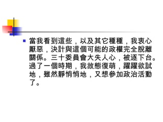 當我看到這些，以及其它種種，我衷心厭惡，決計與這個可能的政權完全脫離關係。三十委員會大失人心，被逐下台。過了一個時期，我故態復萌，躍躍欲試地，雖然靜悄悄地，又想參加政治活動了。 
