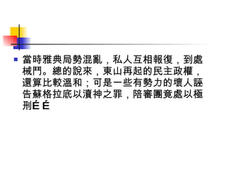 當時雅典局勢混亂，私人互相報復，到處械鬥。總的說來，東山再起的民主政權，還算比較溫和；可是一些有勢力的壞人誣告蘇格拉底以瀆神之罪，陪審團竟處以極刑…… 