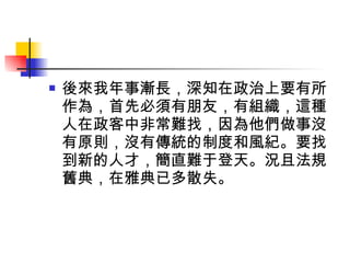 後來我年事漸長，深知在政治上要有所作為，首先必須有朋友，有組織，這種人在政客中非常難找，因為他們做事沒有原則，沒有傳統的制度和風紀。要找到新的人才，簡直難于登天。況且法規舊典，在雅典已多散失。 