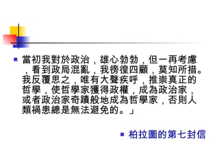 當初我對於政治，雄心勃勃，但一再考慮，看到政局混亂，我徬徨四顧，莫知所措。我反覆思之，唯有大聲疾呼，推崇真正的哲學，使哲學家獲得政權，成為政治家，或者政治家奇蹟般地成為哲學家，否則人類禍患總是無法避免的。」 柏拉圖的第七封信 