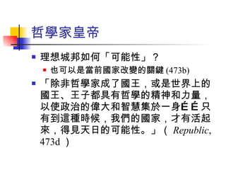 哲學家皇帝 理想城邦如何「可能性」？ 也可以是當前國家改變的關鍵 (473b) 「除非哲學家成了國王，或是世界上的國王、王子都具有哲學的精神和力量，以使政治的偉大和智慧集於一身……只有到這種時候，我們的國家，才有活起來，得見天日的可能性。」（ Republic , 473d ） 