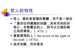 哲人的特性 哲人 : 愛的是智慧的整體，而不是一部份 「喜好任何種類的知識，具有求知的好奇心，永無饜足的人，則可以正確的稱之為哲學家」（ 475c ） 喜愛真理的人（ the lovers of the sight of the truth ） (475e) 追求知識，而非意見 