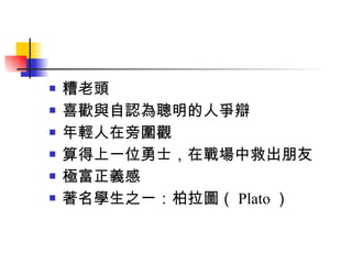 糟老頭 喜歡與自認為聰明的人爭辯 年輕人在旁圍觀 算得上一位勇士，在戰場中救出朋友 極富正義感 著名學生之一：柏拉圖（ Plato ） 