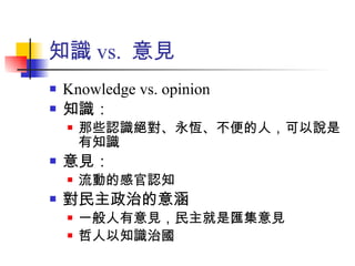 知識 vs.  意見 Knowledge vs. opinion 知識： 那些認識絕對、永恆、不便的人，可以說是有知識 意見： 流動的感官認知 對民主政治的意涵 一般人有意見，民主就是匯集意見 哲人以知識治國 