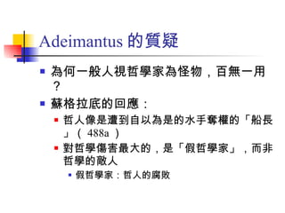 Adeimantus 的質疑 為何一般人視哲學家為怪物，百無一用？ 蘇格拉底的回應： 哲人像是遭到自以為是的水手奪權的「船長」（ 488a ） 對哲學傷害最大的，是「假哲學家」，而非哲學的敵人 假哲學家：哲人的腐敗 