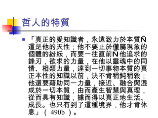 哲人的特質 「真正的愛知識者，永遠致力於本質—這是他的天性；他不要止於僅屬現象的個體的紛紜，而要一往直前—他追求的鋒刃，欲求的力量，在他以靈魂中的同情、相類力量，達到一切事物本質的真正本性的知識以前，決不肯稍鈍稍殺；他還要藉助同一力量，接近、融合與混成於一切本質，由而產生智慧與真理，從而具有知識，據而得以真正地生活、成長。也只有到了這種境界，他才肯休息」（ 490b ）。 