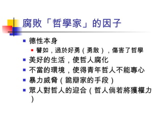 腐敗「哲學家」的因子 德性本身 譬如，過於好勇（勇敢），傷害了哲學 美好的生活，使哲人腐化 不當的環境，使得青年哲人不能專心 暴力威脅（詭辯家的手段） 眾人對哲人的迎合（哲人倘若將獲權力） 