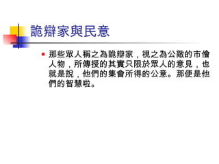 詭辯家與民意 那些眾人稱之為詭辯家，視之為公敵的市儈人物，所傳授的其實只限於眾人的意見，也就是說，他們的集會所得的公意。那便是他們的智慧啦。 
