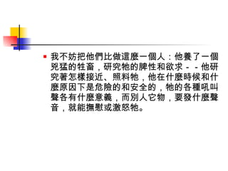 我不妨把他們比做這麼一個人：他養了一個兇猛的牲畜，研究牠的脾性和欲求－－他研究著怎樣接近、照料牠，他在什麼時候和什麼原因下是危險的和安全的，牠的各種吼叫聲各有什麼意義，而別人它物，要發什麼聲音，就能撫慰或激怒牠。 