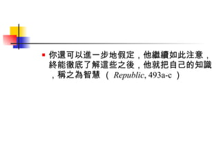 你還可以進一步地假定，他繼續如此注意，終能徹底了解這些之後，他就把自己的知識，稱之為智慧 （ Republic , 493a-c ） 