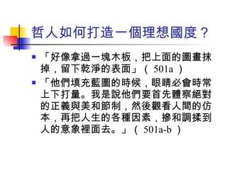 哲人如何打造一個理想國度？ 「好像拿過一塊木板，把上面的圖畫抹掉，留下乾淨的表面」（ 501a ） 「他們填充藍圖的時候，眼睛必會時常上下打量。我是說他們要首先體察絕對的正義與美和節制，然後觀看人間的仿本，再把人生的各種因素，摻和調揉到人的意象裡面去。」（ 501a-b ） 