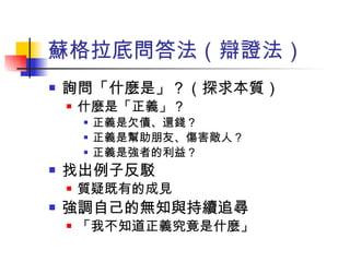 蘇格拉底問答法（辯證法） 詢問「什麼是」？（探求本質） 什麼是「正義」？ 正義是欠債、還錢？ 正義是幫助朋友、傷害敵人？ 正義是強者的利益？ 找出例子反駁 質疑既有的成見 強調自己的無知與持續追尋 「我不知道正義究竟是什麼」 