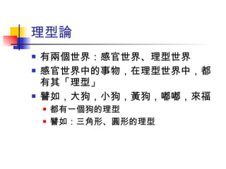 理型論 有兩個世界：感官世界、理型世界 感官世界中的事物，在理型世界中，都有其「理型」 譬如，大狗，小狗，黃狗，嘟嘟，來福 都有一個狗的理型 譬如：三角形、圓形的理型 