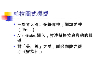 柏拉圖式戀愛 一群文人雅士在餐宴中，讚頌愛神（ Eros ） Alcibiades 闖入，敘述蘇格拉底與他的關係 對「美、善」之愛，勝過肉體之愛（《會飲》） 