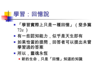 學習：回憶說 「學習實際上只是一種回憶」（斐多篇 72e ） 有一些認知能力，似乎是天生即有 如果恰當的提問，回答者可以提出未曾學習過的答案 所以，靈魂永恆 新的生命，只是「回憶」知道的知識 