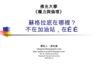 蘇格拉底在哪裡？ 不在加油站，在…… 報告人：胡全威 [email_address] http://politicsvocation.blogspot.com/ Ph. D., Political Science National Taiwan University  2010.04.15 佛光大學 《權力與倫理》 