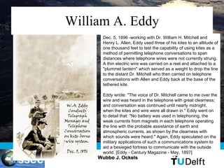 William A. Eddy Dec. 5, 1896 -working with Dr. William H. Mitchell and Henry L. Allen, Eddy used three of his kites to an altitude of one thousand feet to test the capability of using kites as a method of permitting telephone conversations to span distances where telephone wires were not currently strung. A thin electric wire was carried on a reel and attached to a &quot;plummet lantern&quot; which served as a weight to drop the line to the distant Dr. Mitchell who then carried on telephone conversations with Allen and Eddy back at the base of the tethered kite.  Eddy wrote: &quot;The voice of Dr. Mitchell came to me over the wire and was heard in the telephone with great clearness; and conversation was continued until nearly midnight, when the kites and wire were all drawn in.&quot; Eddy went on to detail that: &quot;No battery was used in telephoning, the weak currents from magnets in each telephone operating the line with the probable assistance of earth and atmospheric currents, as shown by the clearness with which sounds were heard.&quot; Again, Eddy speculated on the military applications of such a communications system to aid a besieged fortress to communicate with the outside world. [Eddy - Century Magazine - May, 1897]  
