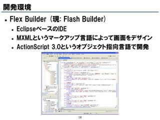 開発環境
   Flex Builder (現: Flash Builder)
       EclipseベースのIDE
       MXMLというマークアップ言語によって画面をデザイン
       ActionScript 3.0というオブジェクト指向言語で開発




                         18
 