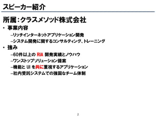 スピーカー紹介
所属：クラスメソッド株式会社
• 事業内容
  –リッチインターネットアプリケーション開発
  –システム開発に関するコンサルティング、トレーニング
• 強み
  –60件以上の RIA 開発実績とノウハウ
  –ワンストップソリューション提案
  –機能と UI を共に重視するアプリケーション
  –社内受託システムでの強固なチーム体制




                     2
 