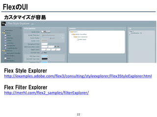 FlexのUI
カスタマイズが容易




Flex Style Explorer
http://examples.adobe.com/flex3/consulting/styleexplorer/Flex3StyleExplorer.html

Flex Filter Explorer
http://merhl.com/flex2_samples/filterExplorer/



                                       22
 