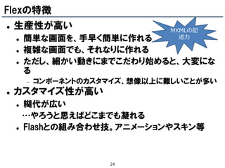 Flexの特徴
   生産性が高い                      MXMLの記
       簡単な画面を、手早く簡単に作れる          述力

       複雑な画面でも、それなりに作れる
       ただし、細かい動きにまでこだわり始めると、大変にな
        る
           コンポーネントのカスタマイズ、想像以上に難しいことが多い
   カスタマイズ性が高い
       糊代が広い
        …やろうと思えばどこまでも凝れる
       Flashとの組み合わせ技。アニメーションやスキン等



                       24
 