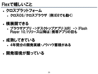 Flexで嬉しいこと
   クロスプラットフォーム
       クロスOS/クロスブラウザ (例:IE6でも動く)

   横展開できる
       ブラウザアプリ ->デスクトップアプリ(AIR) ->(Flash
        Player 10.1リリース以降は)携帯アプリの目も

   成熟してきている
       4年間分の開発実績・ノウハウ蓄積がある

   開発環境が整っている



                        26
 