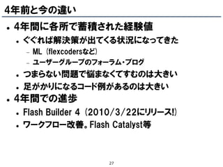 4年前と今の違い
   4年間に各所で蓄積された経験値
       ぐぐれば解決策が出てくる状況になってきた
           ML (flexcodersなど)
           ユーザーグループのフォーラム・ブログ
       つまらない問題で悩まなくてすむのは大きい
       足がかりになるコード例があるのは大きい
   4年間での進歩
       Flash Builder 4 (2010/3/22にリリース!)
       ワークフロー改善。Flash Catalyst等



                          27
 