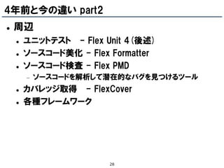 4年前と今の違い part2
   周辺
       ユニットテスト - Flex Unit 4(後述)
       ソースコード美化 - Flex Formatter
       ソースコード検査 - Flex PMD
           ソースコードを解析して潜在的なバグを見つけるツール
       カバレッジ取得 - FlexCover
       各種フレームワーク




                        28
 
