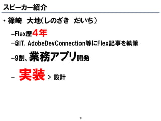スピーカー紹介
• 篠崎 大地（しのざき だいち）
 –Flex歴４年
 –@IT, AdobeDevConnection等にFlex記事を執筆

 –9割、   業務アプリ開発
 –   実装 > 設計

                   3
 