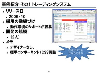 事例紹介 その1 トレーディングシステム
   リリース日
           2006/10
   採用の動機づけ
           動作環境のサポートが容易
   開発の規模
           (2人)
   メモ
           デザイナーなし、
                              CSSだけでも
           標準コンポーネント+CSS調整   かなりできる




                        30
 