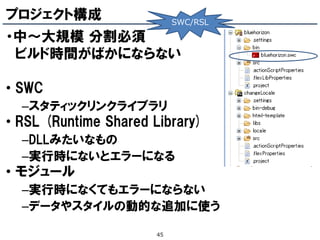 プロジェクト構成                   SWC/RSL

・中～大規模 分割必頇
 ビルド時間がばかにならない

• SWC
  –スタティックリンクライブラリ
• RSL (Runtime Shared Library)
  –DLLみたいなもの
  –実行時にないとエラーになる
• モジュール
  –実行時になくてもエラーにならない
  –データやスタイルの動的な追加に使う

                      45
 