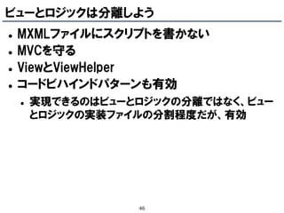 ビューとロジックは分離しよう
   MXMLファイルにスクリプトを書かない
   MVCを守る
   ViewとViewHelper
   コードビハインドパターンも有効
       実現できるのはビューとロジックの分離ではなく、ビュー
        とロジックの実装ファイルの分割程度だが、有効




                   46
 