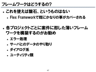 フレームワークはどうするの?
   これを使えば盤石、というものはない
       Flex Frameworkで既にかなりの事がカバーされる

   各プロジェクトごとに案件に即した薄いフレーム
    ワークを構築するのがお勧め
       エラー処理
       サーバとのデータのやり取り
       ダイアログ系
       ユーティリティ類


                      47
 