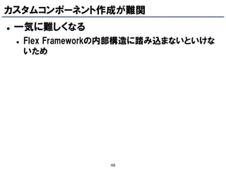 カスタムコンポーネント作成が難関
   一気に難しくなる
       Flex Frameworkの内部構造に踏み込まないといけな
        いため




                     48
 