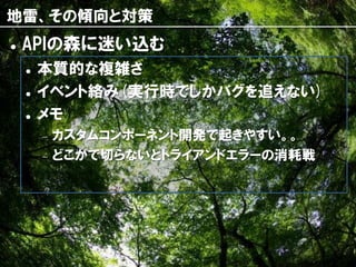 地雷、その傾向と対策
   APIの森に迷い込む
       本質的な複雑さ
       イベント絡み(実行時でしかバグを追えない)
       メモ
           カスタムコンポーネント開発で起きやすい。。
           どこかで切らないとトライアンドエラーの消耗戦




                      49
 