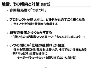 地雷、その傾向と対策 part2
    非同期処理で「つまづく」

    プロジェクトが肥大化し、ビルドがものすごく重くなる
        ライブラリ分割を最初から考慮する

    顧客の要求がふくらみすぎる
     ・「良いもの」が出来つつある ー＞ 「もっとよくしましょう…」

    いつの間にか「仕様の後付け」が発生
     後から容易に付け足せれば良いが、そうでない仕様もある
     (例:「やっぱり」主要な操作に
        キーボードショートカットを割り当てたいんだけど)


                    50
 