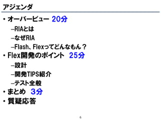 アジェンダ
• オーバービュー 20分
 –RIAとは
 –なぜRIA
 –Flash、Flexってどんなもん？
• Flex開発のポイント 25分
 –設計
 –開発TIPS紹介
 –テスト全般
• まとめ ３分
• 質疑応答

                  6
 