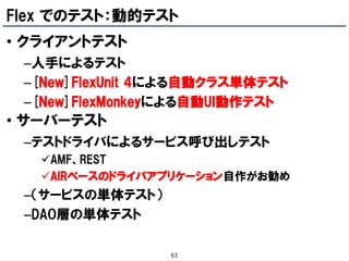 Flex でのテスト：動的テスト
• クライアントテスト
 –人手によるテスト
 –[New]FlexUnit 4による自動クラス単体テスト
 –[New]FlexMonkeyによる自動UI動作テスト
• サーバーテスト
 –テストドライバによるサービス呼び出しテスト
   AMF、REST
   AIRベースのドライバアプリケーション自作がお勧め
 –（サービスの単体テスト）
 –DAO層の単体テスト

                 61
 