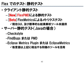 Flex でのテスト：静的テスト
• クライアント静的テスト
 –[New]FlexPMDによる静的テスト
 –[Beta]FlexMetricsによるメトリクステスト
   現在GUI、及び標準的な結果解析ツール未提供
• サーバー静的テスト（Javaの場合）
 –Checkstyle
 –FindBugs または PMD
 –Eclipse Metrics Plugin または EclipseMetrics
   他言語は上記に相当する同様のツールを活用



                        62
 