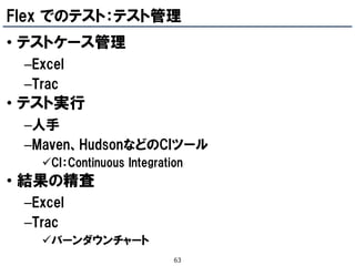 Flex でのテスト：テスト管理
• テストケース管理
 –Excel
 –Trac
• テスト実行
 –人手
 –Maven、HudsonなどのCIツール
   CI：Continuous Integration
• 結果の精査
 –Excel
 –Trac
   バーンダウンチャート
                           63
 