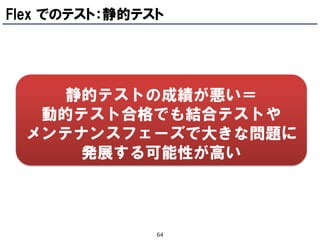 Flex でのテスト：静的テスト




    静的テストの成績が悪い＝
  動的テスト合格でも結合テストや
 メンテナンスフェーズで大きな問題に
     発展する可能性が高い



               64
 