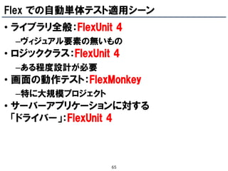 Flex での自動単体テスト適用シーン
• ライブラリ全般：FlexUnit 4
 –ヴィジュアル要素の無いもの
• ロジッククラス：FlexUnit 4
 –ある程度設計が必要
• 画面の動作テスト：FlexMonkey
 –特に大規模プロジェクト
• サーバーアプリケーションに対する
  「ドライバー」：FlexUnit 4



                  65
 
