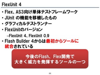 FlexUnit 4
•   Flex、AS3向け単体テストフレームワーク
•   JUnit の機能を移植したもの
•   グラフィカルテストランナー
•   FlexUnitのバージョン
    –FlexUnit 4、FlexUnit 0.9
• Flash Builder 4からは最初からツールに
  統合されている

          今後のFlash、Flex開発で
        大きく威力を発揮するツールの一つ

                           66
 
