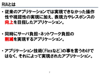 RIAとは
• 従来のアプリケーションでは実現できなかった操作
  性や視認性の実現に加え、表現力やレスポンスの
  向上を目指したアプリケーション。

• 同時にサーバ負担・ネットワーク負担の
  削減を実現するアプリケーション。

• アプリケーション技術（Flexなど）の事を言うわけで
  はなく、それによって実現されたアプリケーション。


              7
 
