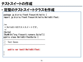 テストスイートの作成
• 定型のテストスイートクラスを作成
package jp.bizria.flex4.flexunit4.hello {
import jp.bizria.flex4.flexunit4.hello.HelloUtilTest;


/**
 * HelloUtilのテストスイートです。
 */
[Suite]
[RunWith("org.flexunit.runners.Suite")]
public class HelloUtilTestSuite {
//--------------------------------------
// Test Cases
//--------------------------------------

    public var test1:HelloUtilTest;
}
}

                                      70
 