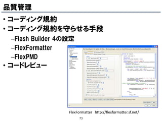 品質管理
• コーディング規約
• コーディング規約を守らせる手段
 –Flash Builder 4の設定
 –FlexFormatter
 –FlexPMD
• コードレビュー




                  FlexFormatter http://flexformatter.sf.net/
                        73
 
