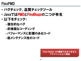 FlexPMD
• バグチェック、品質チェックツール
• JavaではPMDとFindBugsの二つが有名
• 以下をチェック：
  –潜在的なバグ
  –非推奨なコーディング
  –パフォーマンスに影響のあるコード
  –低メンテナンス性のコード



                     Flash Builder 4の機能ではありません
                            プラグインにより実現

                74
 